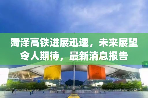 菏澤高鐵進展迅速，未來展望令人期待，最新消息報告