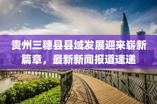 貴州三穗縣縣域發(fā)展迎來(lái)嶄新篇章，最新新聞報(bào)道速遞