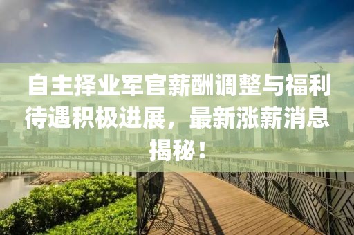 自主擇業(yè)軍官薪酬調(diào)整與福利待遇積極進(jìn)展，最新漲薪消息揭秘！