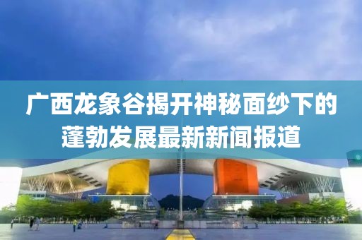 廣西龍象谷揭開神秘面紗下的蓬勃發(fā)展最新新聞報道