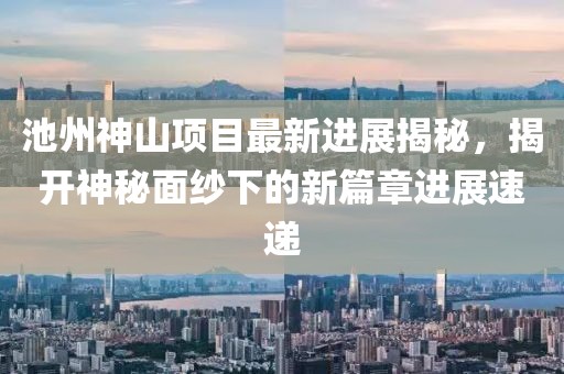 池州神山項目最新進展揭秘，揭開神秘面紗下的新篇章進展速遞