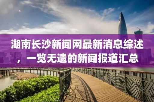 湖南長(zhǎng)沙新聞網(wǎng)最新消息綜述，一覽無(wú)遺的新聞報(bào)道匯總