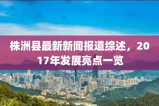 株洲縣最新新聞報(bào)道綜述，2017年發(fā)展亮點(diǎn)一覽