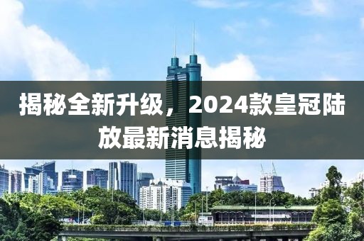 揭秘全新升級(jí)，2024款皇冠陸放最新消息揭秘
