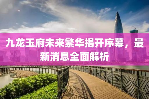 九龍玉府未來繁華揭開序幕，最新消息全面解析