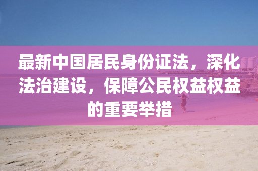 最新中國居民身份證法，深化法治建設(shè)，保障公民權(quán)益權(quán)益的重要舉措