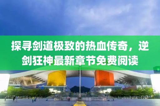 探尋劍道極致的熱血傳奇，逆劍狂神最新章節(jié)免費(fèi)閱讀