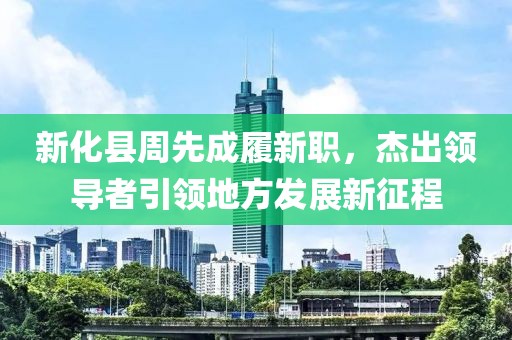 新化縣周先成履新職，杰出領(lǐng)導(dǎo)者引領(lǐng)地方發(fā)展新征程