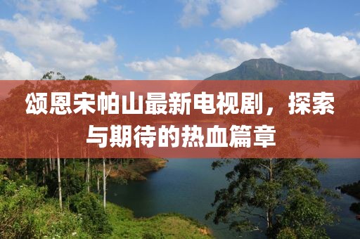 頌恩宋帕山最新電視劇，探索與期待的熱血篇章