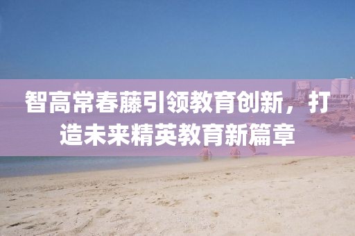 智高常春藤引領(lǐng)教育創(chuàng)新，打造未來(lái)精英教育新篇章