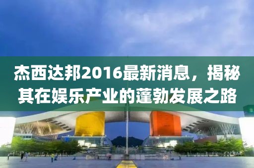 杰西達邦2016最新消息，揭秘其在娛樂產(chǎn)業(yè)的蓬勃發(fā)展之路