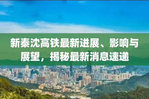 新秦沈高鐵最新進(jìn)展、影響與展望，揭秘最新消息速遞
