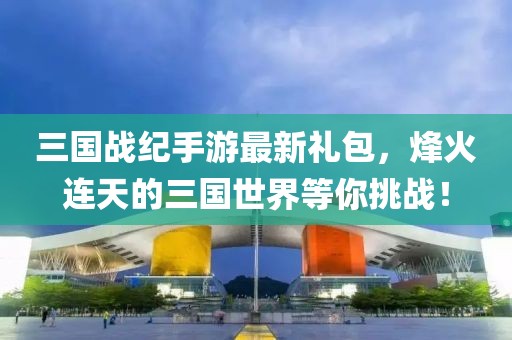 三國戰(zhàn)紀手游最新禮包，烽火連天的三國世界等你挑戰(zhàn)！