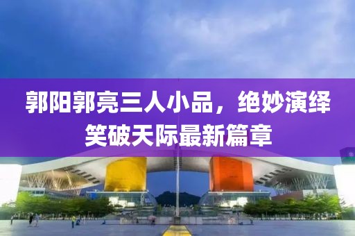 郭陽郭亮三人小品，絕妙演繹笑破天際最新篇章