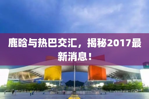 鹿晗與熱巴交匯，揭秘2017最新消息！