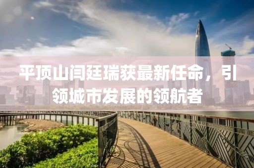 平頂山閆廷瑞獲最新任命，引領(lǐng)城市發(fā)展的領(lǐng)航者