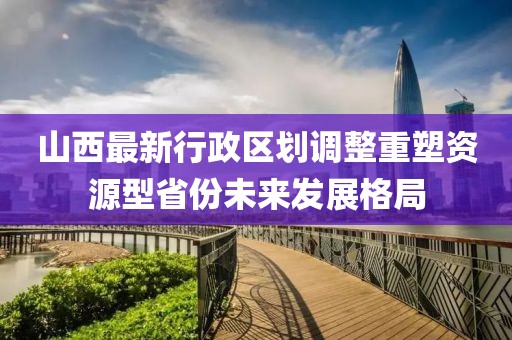 山西最新行政區(qū)劃調(diào)整重塑資源型省份未來(lái)發(fā)展格局