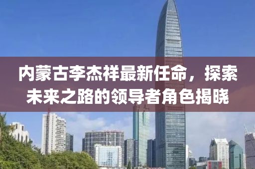 內(nèi)蒙古李杰祥最新任命，探索未來之路的領(lǐng)導(dǎo)者角色揭曉