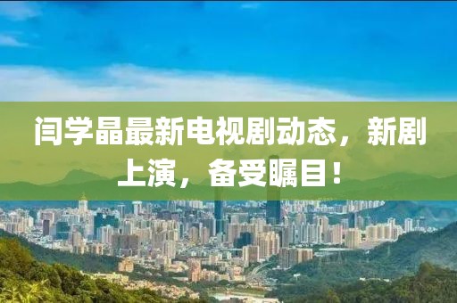 閆學晶最新電視劇動態(tài)，新劇上演，備受矚目！
