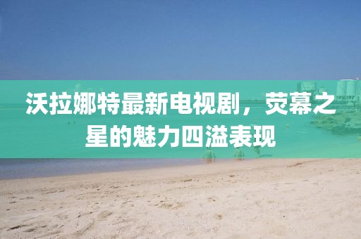 沃拉娜特最新電視劇，熒幕之星的魅力四溢表現(xiàn)
