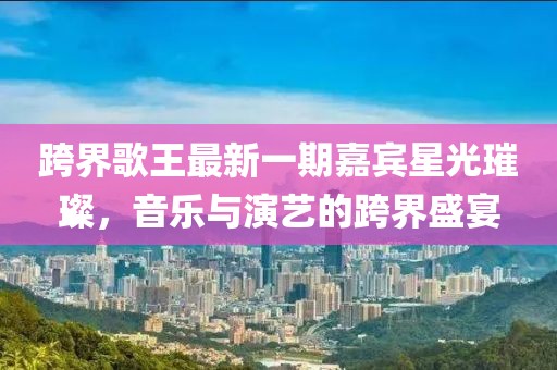 跨界歌王最新一期嘉賓星光璀璨，音樂(lè)與演藝的跨界盛宴