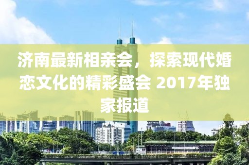 濟(jì)南最新相親會(huì)，探索現(xiàn)代婚戀文化的精彩盛會(huì) 2017年獨(dú)家報(bào)道