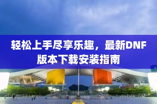 輕松上手盡享樂趣，最新DNF版本下載安裝指南