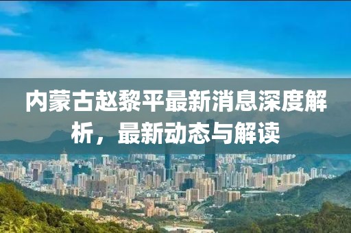 內蒙古趙黎平最新消息深度解析，最新動態(tài)與解讀