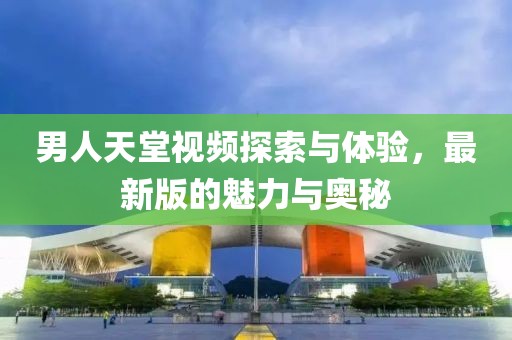 男人天堂視頻探索與體驗，最新版的魅力與奧秘