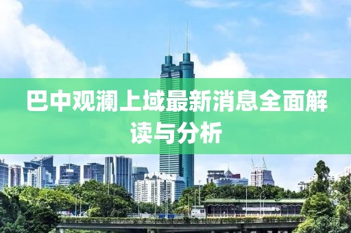 巴中觀瀾上域最新消息全面解讀與分析