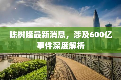 陳樹隆最新消息，涉及600億事件深度解析