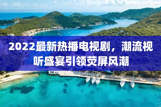 2022最新熱播電視劇，潮流視聽盛宴引領(lǐng)熒屏風(fēng)潮