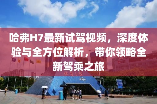哈弗H7最新試駕視頻，深度體驗與全方位解析，帶你領(lǐng)略全新駕乘之旅