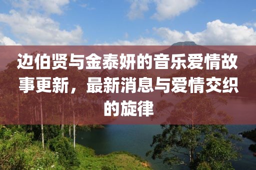 邊伯賢與金泰妍的音樂(lè)愛(ài)情故事更新，最新消息與愛(ài)情交織的旋律