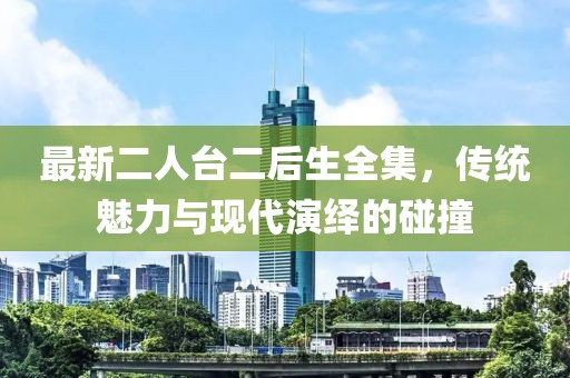 最新二人臺二后生全集，傳統(tǒng)魅力與現(xiàn)代演繹的碰撞