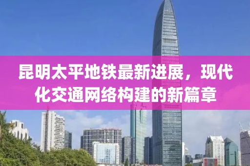 昆明太平地鐵最新進展，現(xiàn)代化交通網(wǎng)絡(luò)構(gòu)建的新篇章