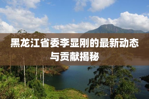 黑龍江省委李顯剛的最新動態(tài)與貢獻(xiàn)揭秘