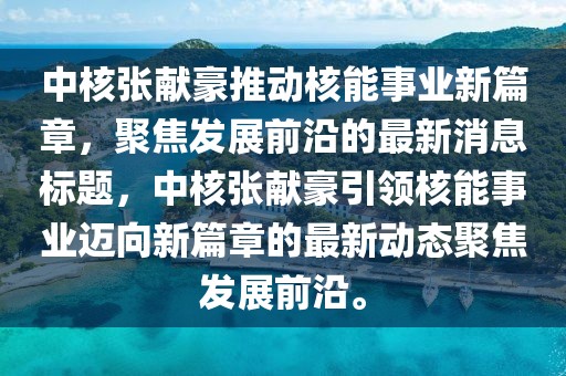 中核張獻(xiàn)豪推動核能事業(yè)新篇章，聚焦發(fā)展前沿的最新消息標(biāo)題，中核張獻(xiàn)豪引領(lǐng)核能事業(yè)邁向新篇章的最新動態(tài)聚焦發(fā)展前沿。