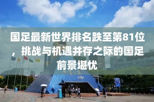 國(guó)足最新世界排名跌至第81位，挑戰(zhàn)與機(jī)遇并存之際的國(guó)足前景堪憂