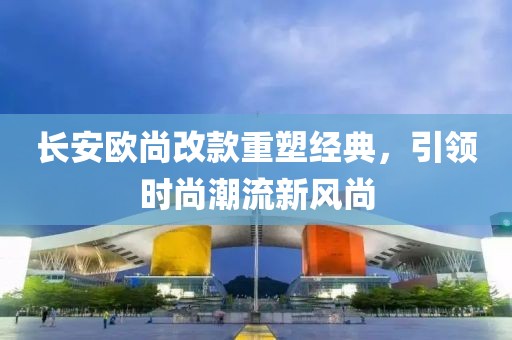 長安歐尚改款重塑經(jīng)典，引領(lǐng)時尚潮流新風(fēng)尚