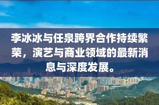 李冰冰與任泉跨界合作持續(xù)繁榮，演藝與商業(yè)領(lǐng)域的最新消息與深度發(fā)展。