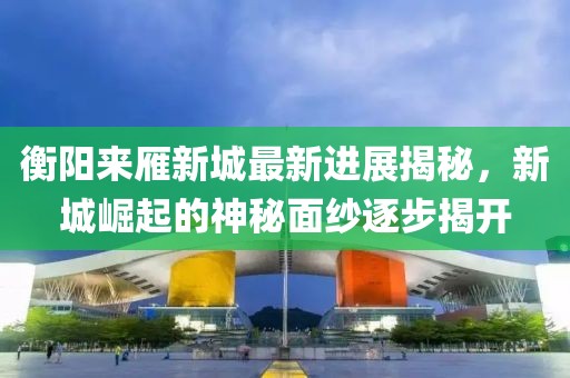 衡陽來雁新城最新進(jìn)展揭秘，新城崛起的神秘面紗逐步揭開
