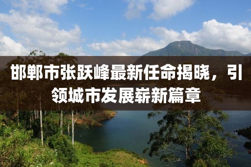 邯鄲市張躍峰最新任命揭曉，引領城市發(fā)展嶄新篇章