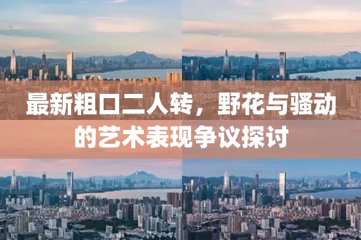 最新粗口二人轉(zhuǎn)，野花與騷動的藝術(shù)表現(xiàn)爭議探討