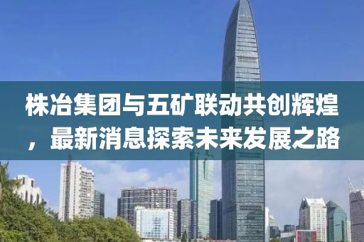 株冶集團(tuán)與五礦聯(lián)動共創(chuàng)輝煌，最新消息探索未來發(fā)展之路