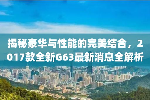 揭秘豪華與性能的完美結(jié)合，2017款全新G63最新消息全解析