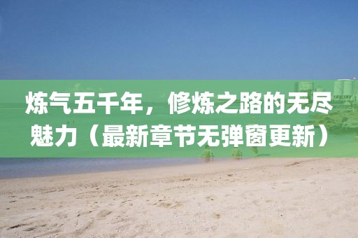 煉氣五千年，修煉之路的無(wú)盡魅力（最新章節(jié)無(wú)彈窗更新）