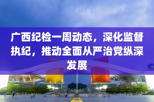 廣西紀(jì)檢一周動(dòng)態(tài)，深化監(jiān)督執(zhí)紀(jì)，推動(dòng)全面從嚴(yán)治黨縱深發(fā)展