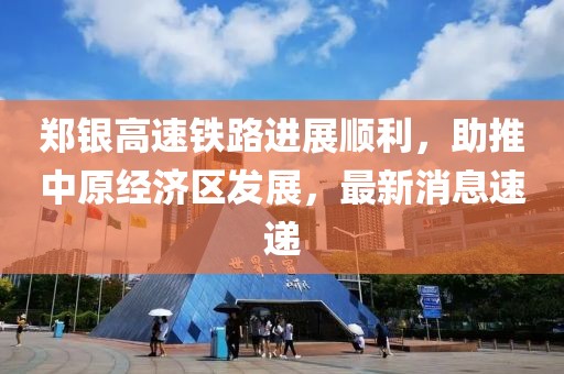 鄭銀高速鐵路進(jìn)展順利，助推中原經(jīng)濟(jì)區(qū)發(fā)展，最新消息速遞