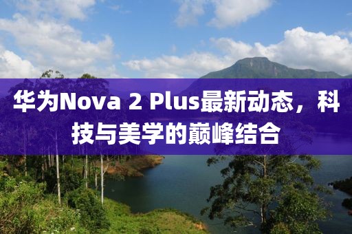 華為Nova 2 Plus最新動(dòng)態(tài)，科技與美學(xué)的巔峰結(jié)合